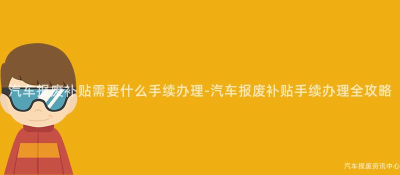 汽车报废补贴需要什么手续办理-汽车报废补贴手续办理全攻略