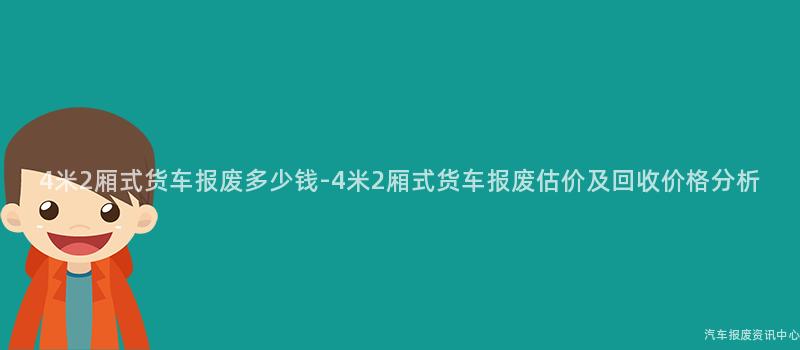 4米2厢式货车报废多少钱-4米2厢式货车报废估价及回收价格分析