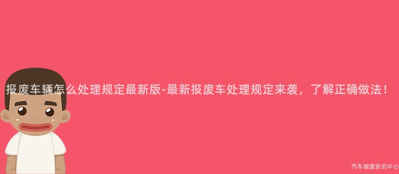 报废车辆怎么处理规定最新版-最新报废车处理规定来袭，了解正确做法！