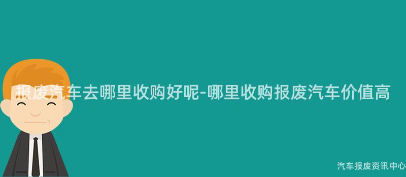 报废汽车去哪里收购好呢-哪里收购报废汽车价值高