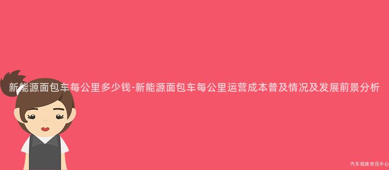 新能源面包车每公里多少钱-新能源面包车每公里运营成本普及情况及发展前景分析