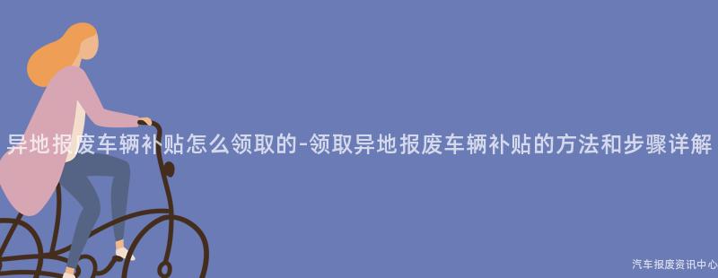 异地报废车辆补贴怎么领取的-领取异地报废车辆补贴的方法和步骤详解