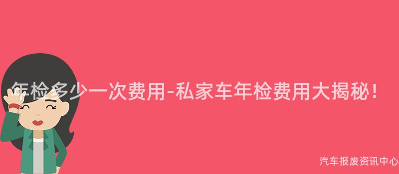 年检多少一次费用-私家车年检费用大揭秘！