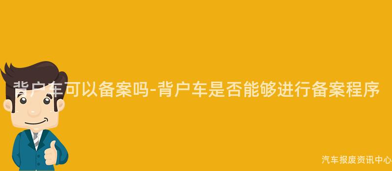 背户车可以备案吗-背户车是否能够进行备案程序