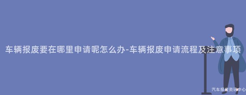 车辆报废要在哪里申请呢怎么办-车辆报废申请流程及注意事项