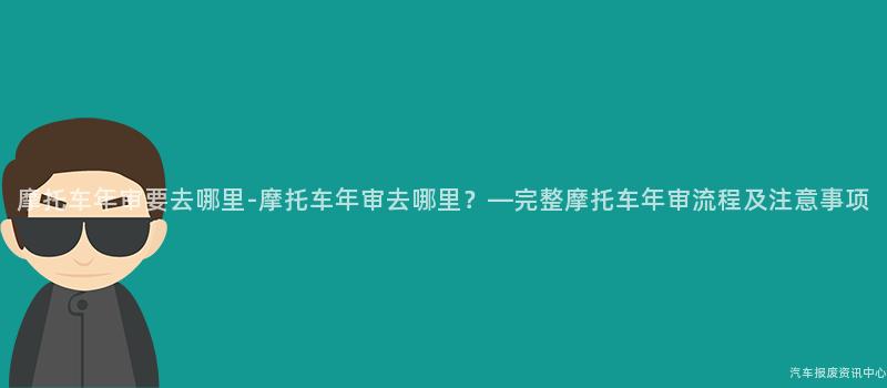摩托车年审要去哪里-摩托车年审去哪里？—完整摩托车年审流程及注意事项