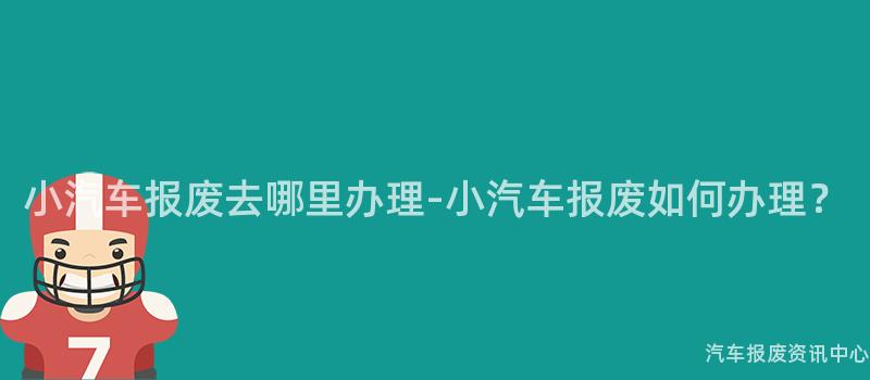 小汽车报废去哪里办理-小汽车报废如何办理？