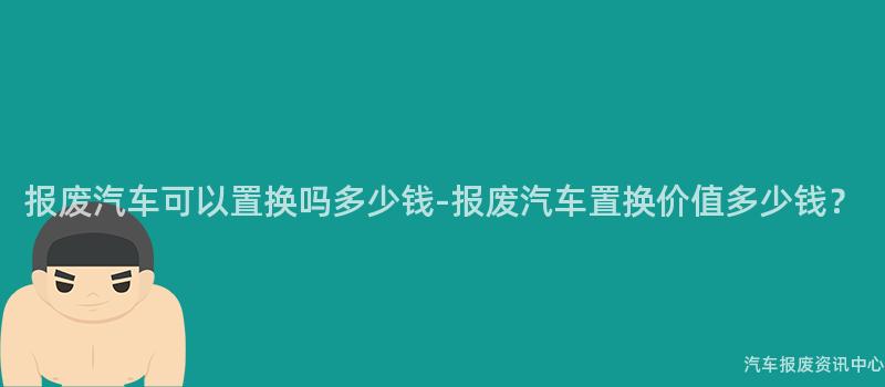 报废汽车可以置换吗多少钱-报废汽车置换价值多少钱？