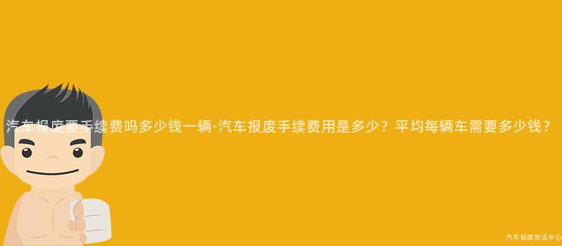 汽车报废要手续费吗多少钱一辆-汽车报废手续费用是多少？平均每辆车需要多少钱？