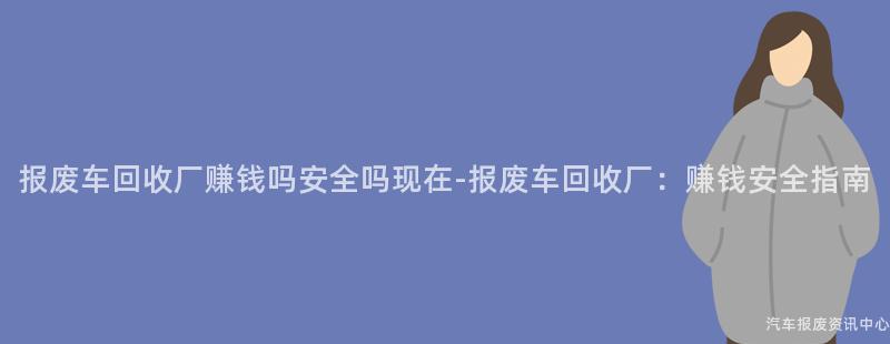 报废车回收厂赚钱吗安全吗现在-报废车回收厂：赚钱安全指南