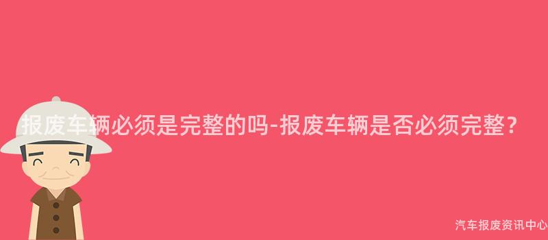 报废车辆必须是完整的吗-报废车辆是否必须完整？