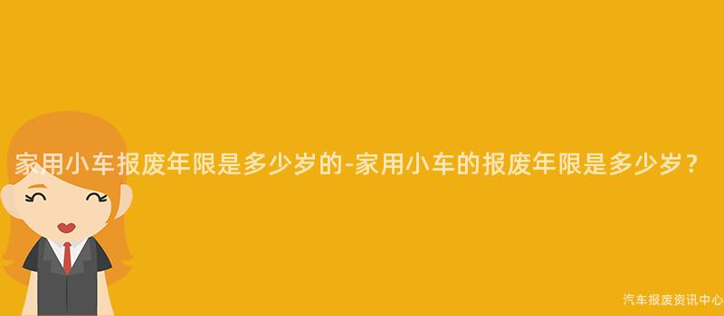 家用小车报废年限是多少岁的-家用小车的报废年限是多少岁？
