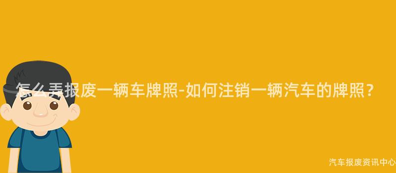 怎么弄报废一辆车牌照-如何注销一辆汽车的牌照？