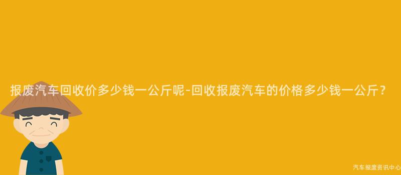 报废汽车回收价多少钱一公斤呢-回收报废汽车的价格多少钱一公斤？