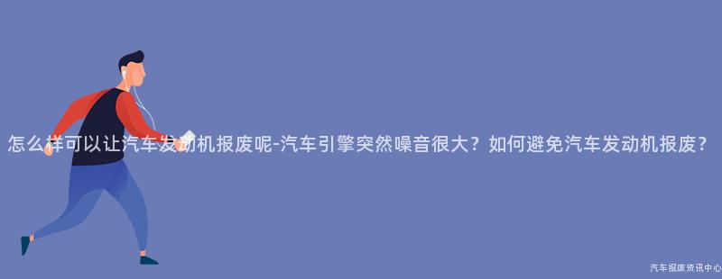 怎么样可以让汽车发动机报废呢-汽车引擎突然噪音很大？如何避免汽车发动机报废？