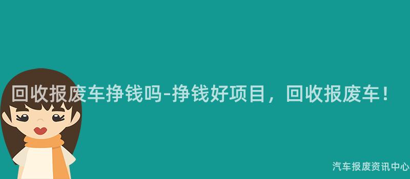 回收报废车挣钱吗-挣钱好项目，回收报废车！