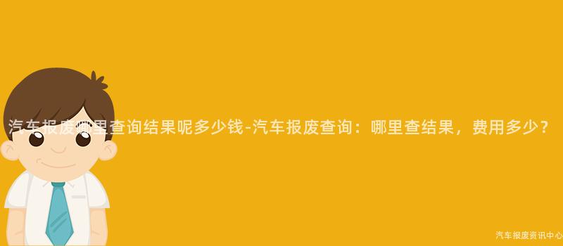 汽车报废哪里查询结果呢多少钱-汽车报废查询：哪里查结果，费用多少？