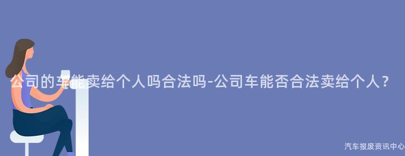 公司的车能卖给个人吗合法吗-公司车能否合法卖给个人？