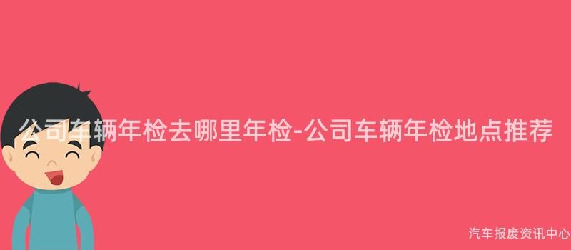 公司车辆年检去哪里年检-公司车辆年检地点推荐