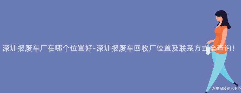 深圳报废车厂在哪个位置好-深圳报废车回收厂位置及联系方式全查询！