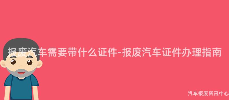 报废汽车需要带什么证件-报废汽车证件办理指南