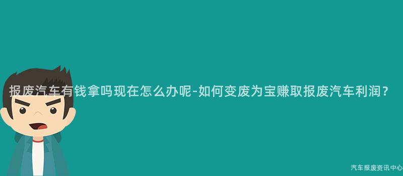 报废汽车有钱拿吗现在怎么办呢-如何变废为宝赚取报废汽车利润？