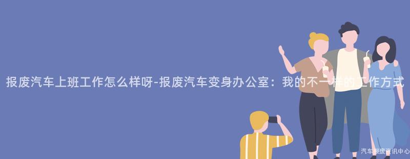 报废汽车上班工作怎么样呀-报废汽车变身办公室：我的不一样的工作方式