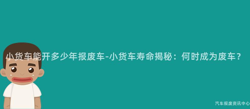 小货车能开多少年报废车-小货车寿命揭秘：何时成为废车？