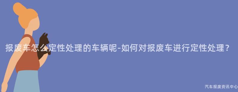 报废车怎么定性处理的车辆呢-如何对报废车进行定性处理？