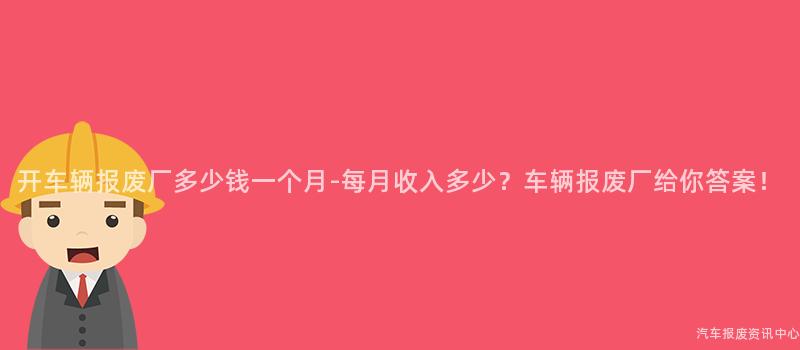 开车辆报废厂多少钱一个月-每月收入多少？车辆报废厂给你答案！