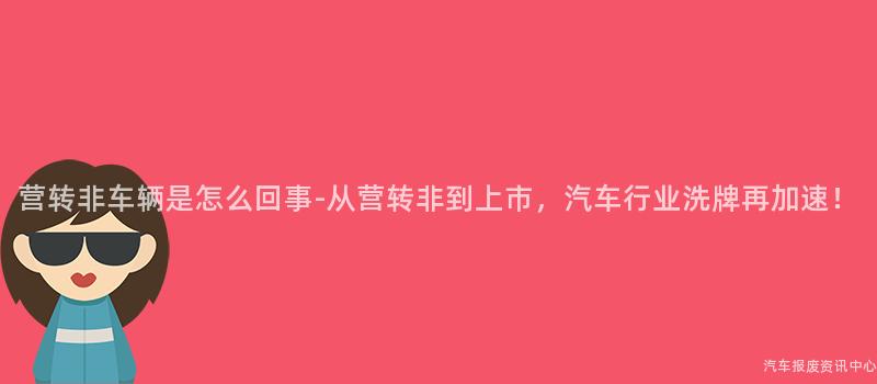 营转非车辆是怎么回事-从营转非到上市，汽车行业洗牌再加速！