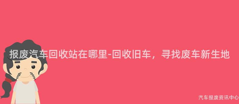 报废汽车回收站在哪里-回收旧车，寻找废车新生地