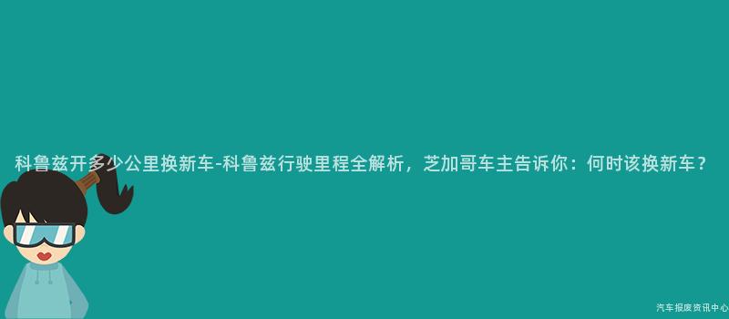 科鲁兹开多少公里换新车-科鲁兹行驶里程全解析，芝加哥车主告诉你：何时该换新车？