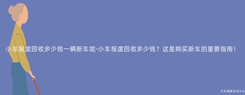 小车报废回收多少钱一辆新车呢-小车报废回收多少钱？这是购买新车的重要指南！