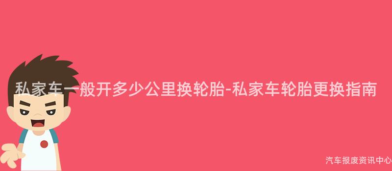私家车一般开多少公里换轮胎-私家车轮胎更换指南