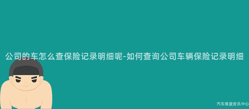 公司的车怎么查保险记录明细呢-如何查询公司车辆保险记录明细