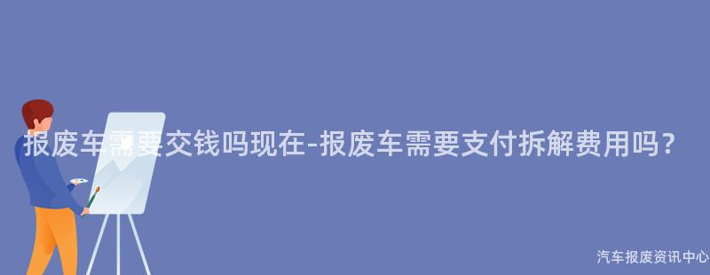 报废车需要交钱吗现在-报废车需要支付拆解费用吗？