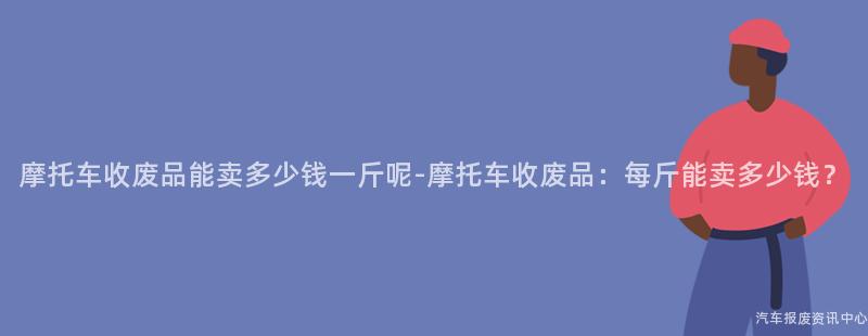 摩托车收废品能卖多少钱一斤呢-摩托车收废品：每斤能卖多少钱？