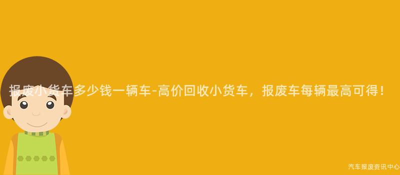报废小货车多少钱一辆车-高价回收小货车，报废车每辆最高可得！