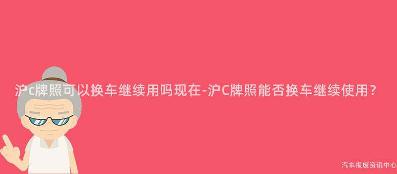 沪c牌照可以换车继续用吗现在-沪C牌照能否换车继续使用？