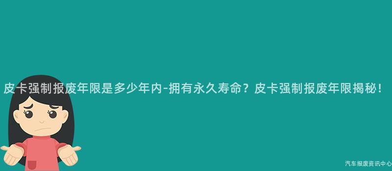 皮卡强制报废年限是多少年内-拥有永久寿命？皮卡强制报废年限揭秘！