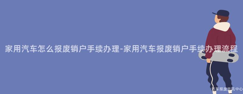 家用汽车怎么报废销户手续办理-家用汽车报废销户手续办理流程