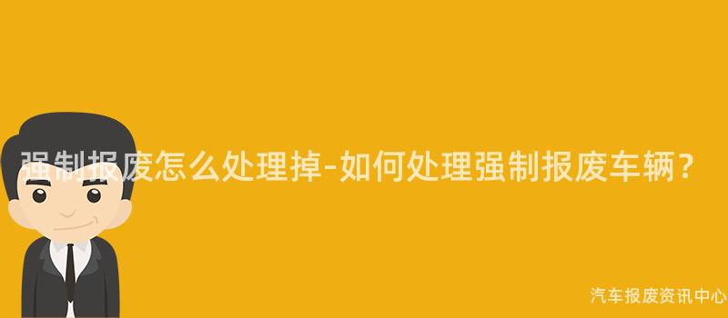强制报废怎么处理掉-如何处理强制报废车辆？
