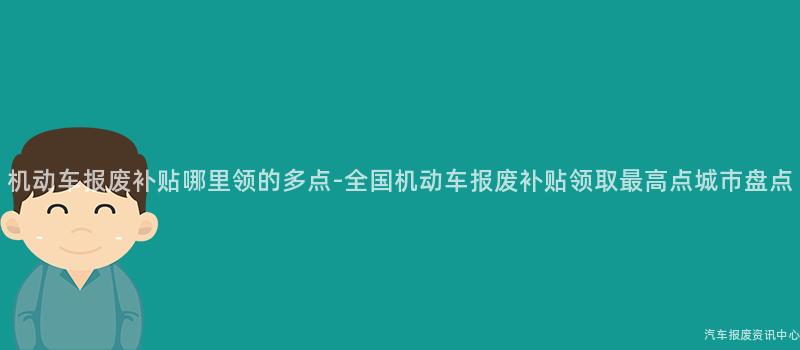 机动车报废补贴哪里领的多点-全国机动车报废补贴领取最高点城市盘点