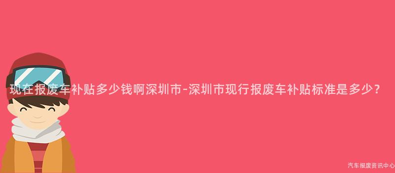 现在报废车补贴多少钱啊深圳市-深圳市现行报废车补贴标准是多少？