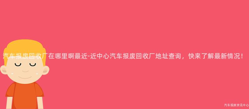 汽车报废回收厂在哪里啊最近-近中心汽车报废回收厂地址查询，快来了解最新情况！