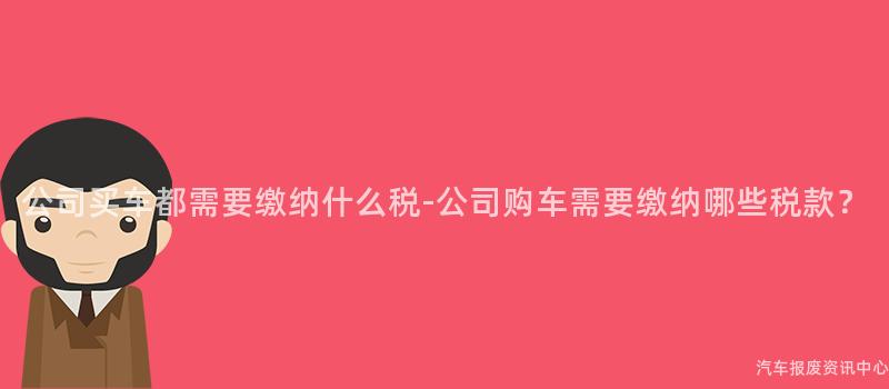 公司买车都需要缴纳什么税-公司购车需要缴纳哪些税款？