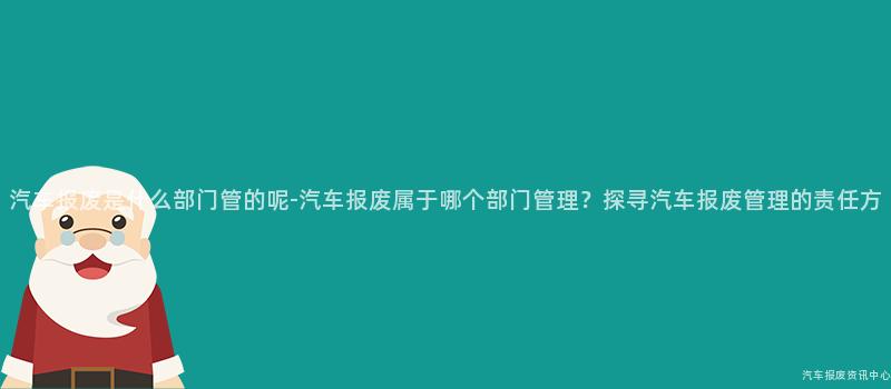 汽车报废是什么部门管的呢-汽车报废属于哪个部门管理？探寻汽车报废管理的责任方
