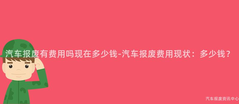 汽车报废有费用吗现在多少钱-汽车报废费用现状：多少钱？