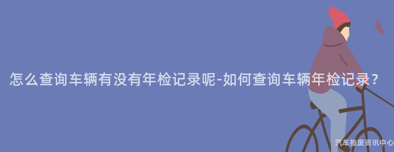 怎么查询车辆有没有年检记录呢-如何查询车辆年检记录？